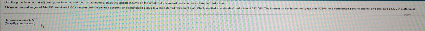 A taxpayer earned wages of 544,250, received $150 in interest from a savins acout, and contributed S2800 to a axdeferred retirement plan. She is entile to a standrd deduction o 1.550. The interes on her home mortage was 560, she contributed 5 to 
(Simplify your answer.)