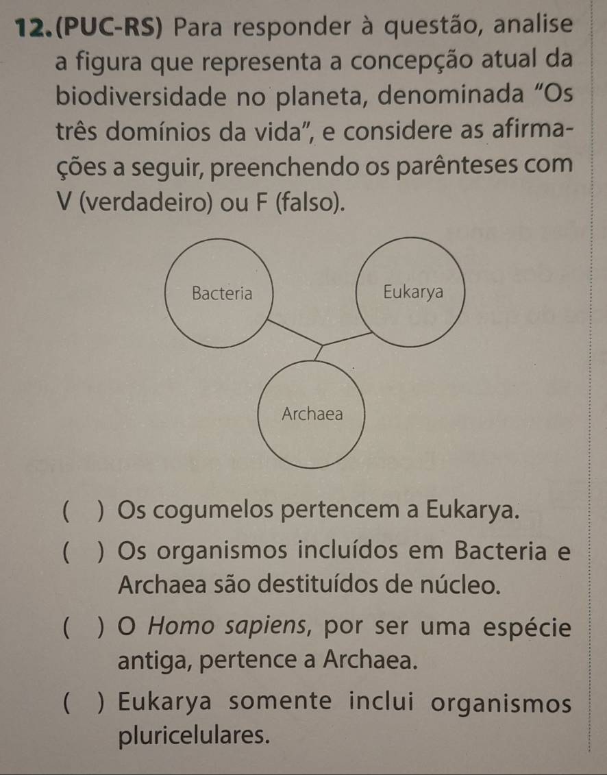 12.(PUC-RS) Para responder à questão, analise
a figura que representa a concepção atual da
biodiversidade no planeta, denominada “Os
três domínios da vida'', e considere as afirma-
ções a seguir, preenchendo os parênteses com
V (verdadeiro) ou F (falso).
 ) Os cogumelos pertencem a Eukarya.
 ) Os organismos incluídos em Bacteria e
Archaea são destituídos de núcleo.
 ) O Homo sapiens, por ser uma espécie
antiga, pertence a Archaea.
 ) Eukarya somente inclui organismos
pluricelulares.