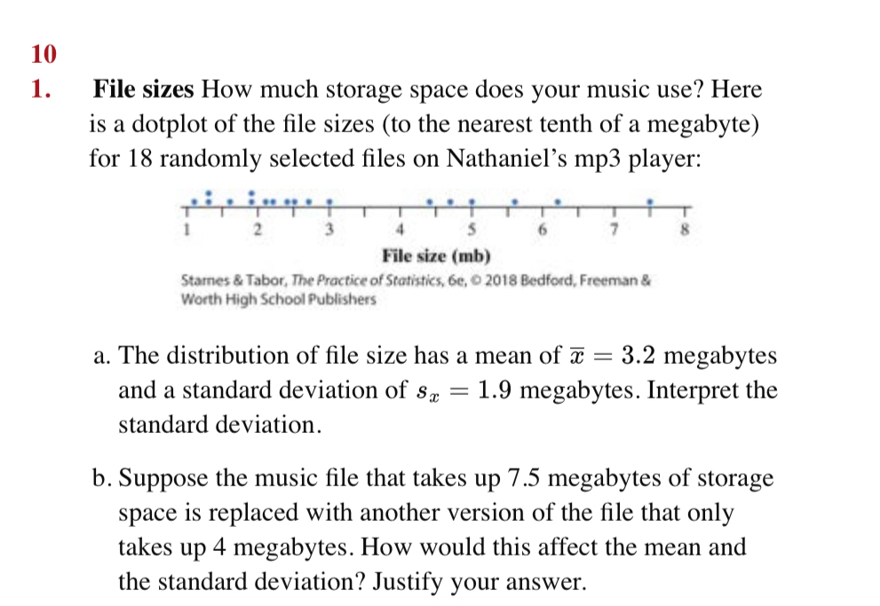 10 
1. File sizes How much storage space does your music use? Here 
is a dotplot of the file sizes (to the nearest tenth of a megabyte) 
for 18 randomly selected files on Nathaniel’s mp3 player: 
File size (mb) 
Stamnes & Tabor, The Practice of Statistics, 6e, © 2018 Bedford, Freeman & 
Worth High School Publishers 
a. The distribution of file size has a mean of overline x=3.2 megabytes 
and a standard deviation of s_x=1.9 megabytes. Interpret the 
standard deviation. 
b. Suppose the music file that takes up 7.5 megabytes of storage 
space is replaced with another version of the file that only 
takes up 4 megabytes. How would this affect the mean and 
the standard deviation? Justify your answer.