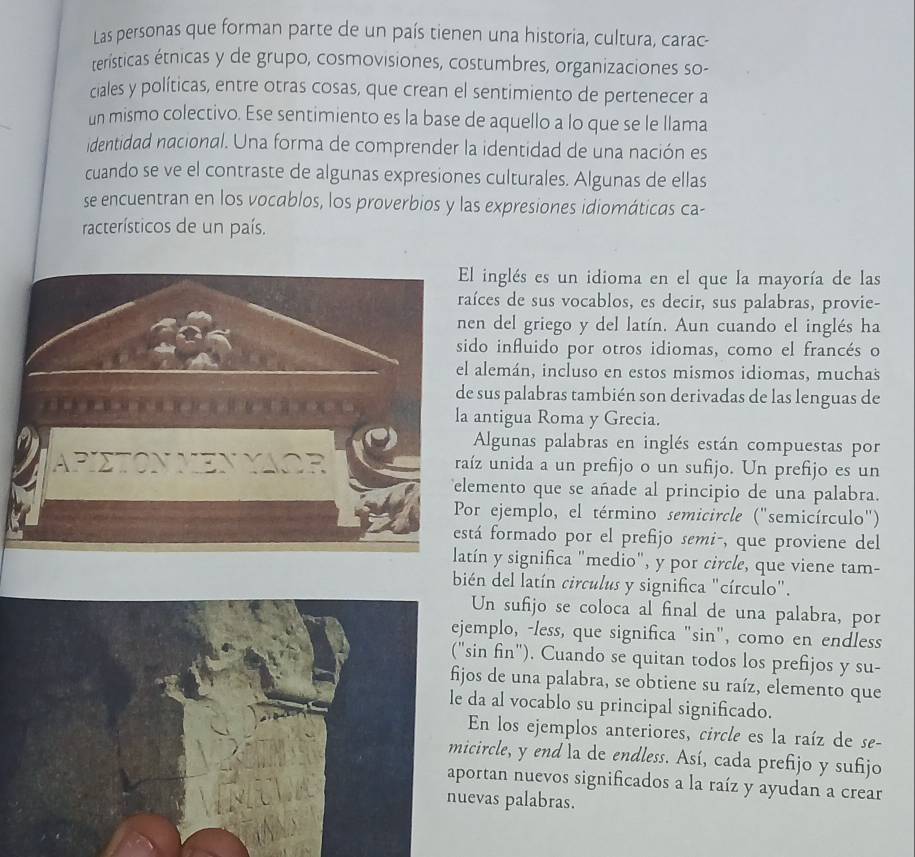 Las personas que forman parte de un país tienen una historia, cultura, carac-
teristicas étnicas y de grupo, cosmovisiones, costumbres, organizaciones so-
ciales y políticas, entre otras cosas, que crean el sentimiento de pertenecer a
un mismo colectivo. Ese sentimiento es la base de aquello a lo que se le llama
identidad nacional. Una forma de comprender la identidad de una nación es
cuando se ve el contraste de algunas expresiones culturales. Algunas de ellas
se encuentran en los vocablos, los proverbios y las expresiones idiomáticas ca-
racterísticos de un país.
El inglés es un idioma en el que la mayoría de las
raíces de sus vocablos, es decir, sus palabras, provie-
nen del griego y del latín. Aun cuando el inglés ha
sido influido por otros idiomas, como el francés o
el alemán, incluso en estos mismos idiomas, muchas
de sus palabras también son derivadas de las lenguas de
la antigua Roma y Grecia.
Algunas palabras en inglés están compuestas por
raíz unida a un prefijo o un sufijo. Un prefijo es un
elemento que se añade al principio de una palabra.
Por ejemplo, el término semicircle ("semicírculo")
está formado por el prefijo semi-, que proviene del
latín y significa "medio", y por circle, que viene tam-
bién del latín circulus y significa "círculo".
Un sufijo se coloca al final de una palabra, por
mplo, -less, que significa "sin", como en endless
sin fin"). Cuando se quitan todos los prefijos y su-
jos de una palabra, se obtiene su raíz, elemento que
da al vocablo su principal significado.
En los ejemplos anteriores, circle es la raíz de se-
circle, y end la de endless. Así, cada prefijo y sufijo
ortan nuevos significados a la raíz y ayudan a crear
vas palabras.