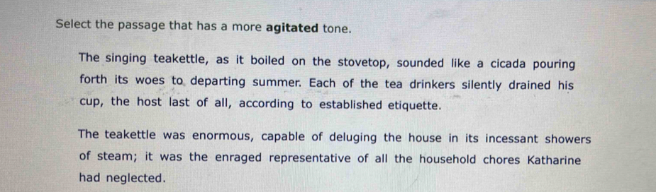 Select the passage that has a more agitated tone.
The singing teakettle, as it boiled on the stovetop, sounded like a cicada pouring
forth its woes to departing summer. Each of the tea drinkers silently drained his
cup, the host last of all, according to established etiquette.
The teakettle was enormous, capable of deluging the house in its incessant showers
of steam; it was the enraged representative of all the household chores Katharine
had neglected.