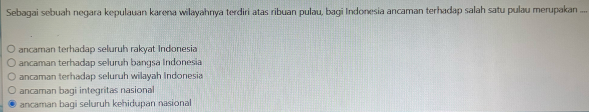 Sebagai sebuah negara kepulauan karena wilayahnya terdiri atas ribuan pulau, bagi Indonesia ancaman terhadap salah satu pulau merupakan ..._
ancaman terhadap seluruh rakyat Indonesia
ancaman terhadap seluruh bangsa Indonesia
ancaman terhadap seluruh wilayah Indonesia
ancaman bagi integritas nasional
ancaman bagi seluruh kehidupan nasional