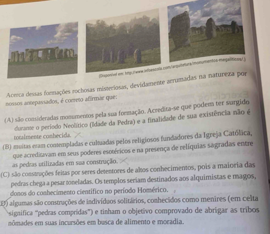 Acerca dessas formações rochosas misteriosas, dev
nossos antepassados, é correto afirmar que:
(A) são consideradas monumentos pela sua formação. Acredita-se que podem ter surgido
durante o período Neolítico (Idade da Pedra) e a finalidade de sua existência não é
totalmente conhecida.
(B) muitas eram contempladas e cultuadas pelos religiosos fundadores da Igreja Católica,
que acreditavam em seus poderes esotéricos e na presença de relíquias sagradas entre
as pedras utilizadas em sua construção.
(C) são construções feitas por seres detentores de altos conhecimentos, pois a maioria das
pedras chega a pesar toneladas. Os templos seriam destinados aos alquimistas e magos,
donos do conhecimento científico no período Homérico.
(D) algumas são construções de indivíduos solitários, conhecidos como menires (em celta
significa “pedras compridas”) e tinham o objetivo comprovado de abrigar as tribos
nômades em suas incursões em busca de alimento e moradia.