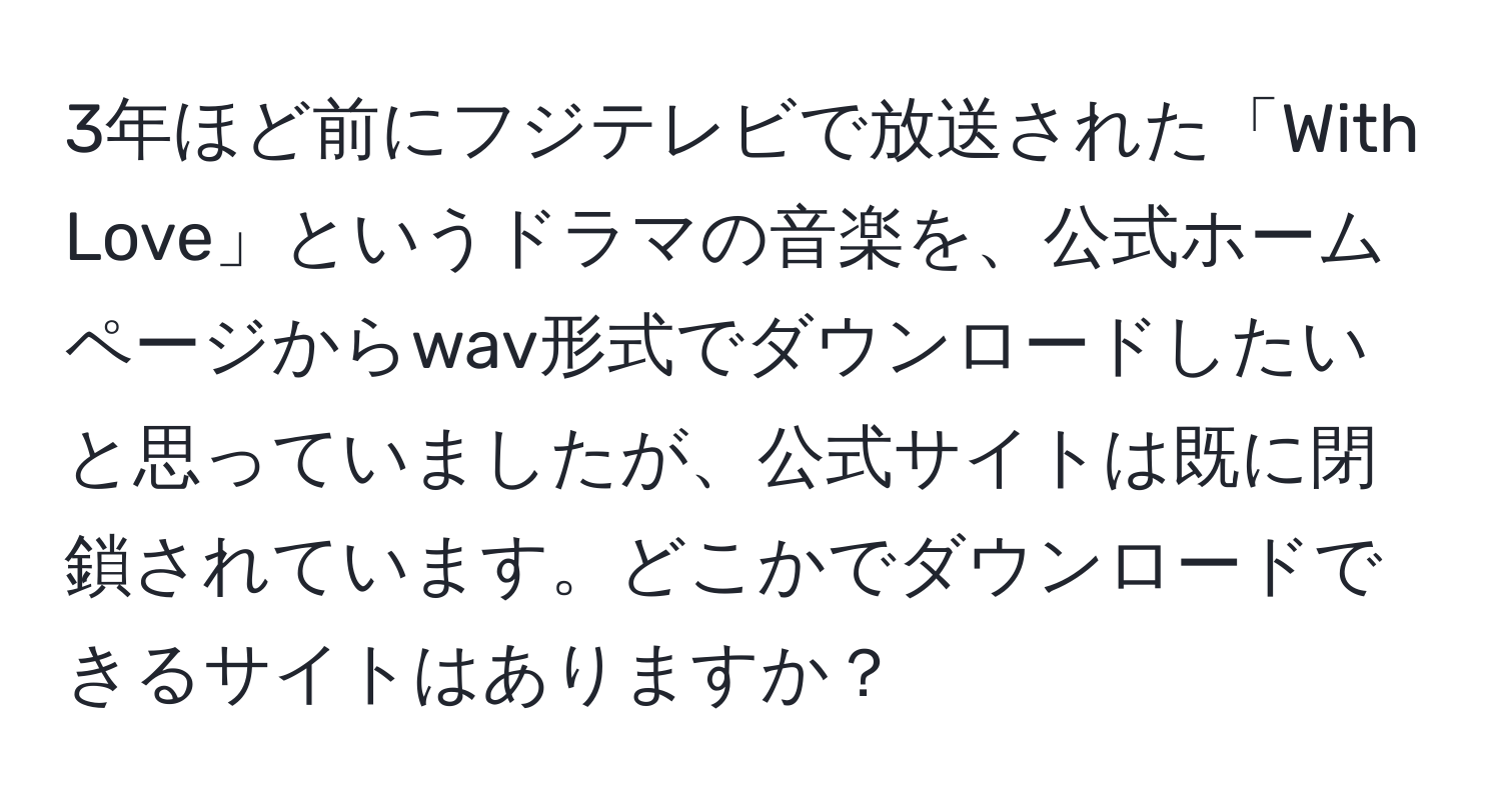 3年ほど前にフジテレビで放送された「With Love」というドラマの音楽を、公式ホームページからwav形式でダウンロードしたいと思っていましたが、公式サイトは既に閉鎖されています。どこかでダウンロードできるサイトはありますか？