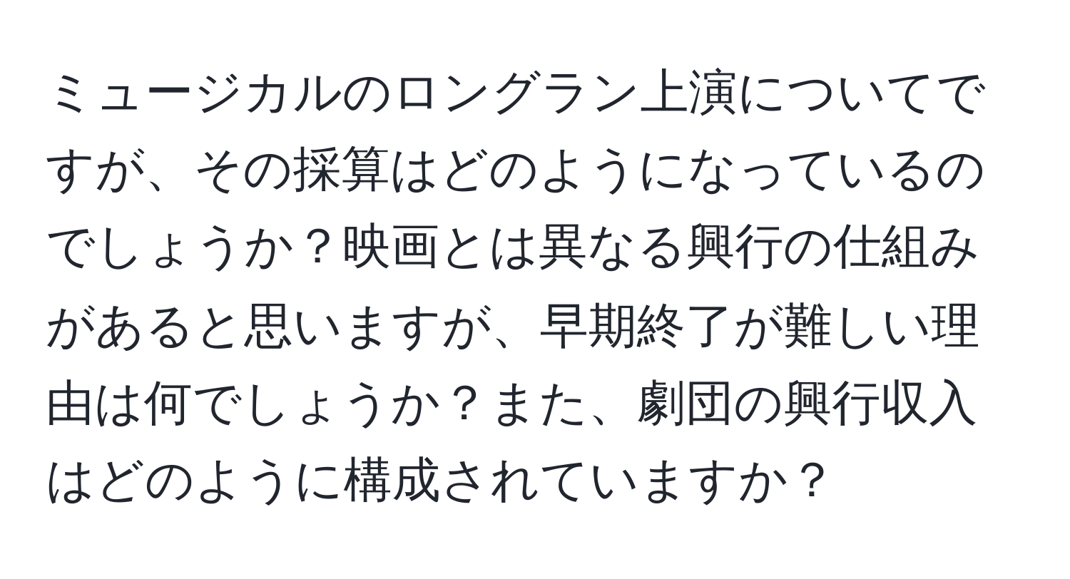 ミュージカルのロングラン上演についてですが、その採算はどのようになっているのでしょうか？映画とは異なる興行の仕組みがあると思いますが、早期終了が難しい理由は何でしょうか？また、劇団の興行収入はどのように構成されていますか？