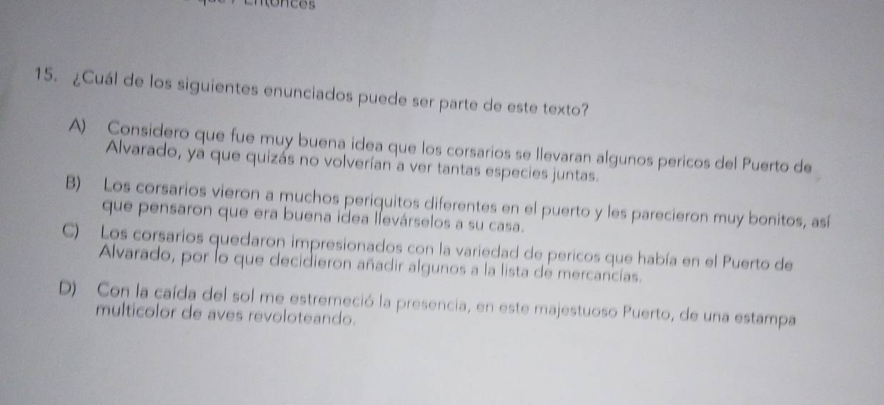 fonces
15. ¿Cuál de los siguientes enunciados puede ser parte de este texto?
A) Considero que fue muy buena idea que los corsarios se llevaran algunos pericos del Puerto de
Alvarado, ya que quizás no volverían a ver tantas especies juntas.
B) Los corsarios vieron a muchos periquitos diferentes en el puerto y les parecieron muy bonitos, así
que pensaron que era buena idea llevárselos a su casa.
C) Los corsarios quedaron impresionados con la variedad de pericos que había en el Puerto de
Alvarado, por lo que decidieron añadir algunos a la lista de mercancías.
D) Con la caída del sol me estremeció la presencia, en este majestuoso Puerto, de una estampa
multicolor de aves revoloteando.