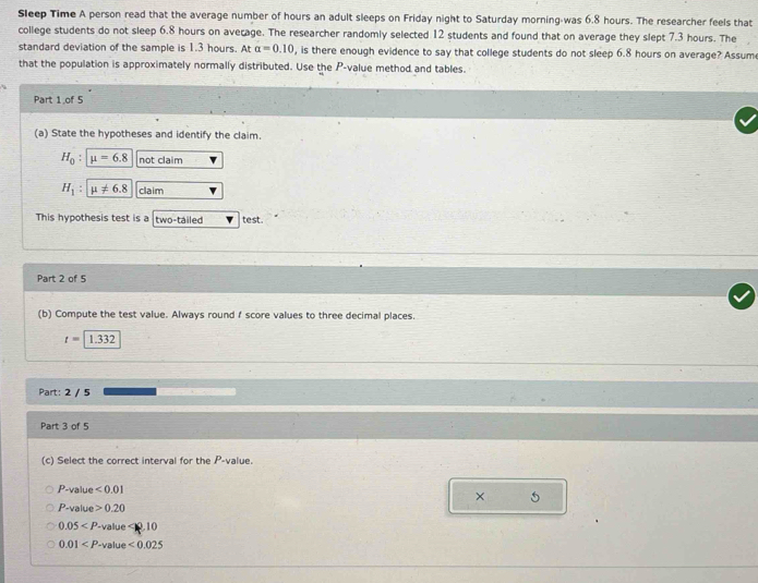 Sleep Time A person read that the average number of hours an adult sleeps on Friday night to Saturday morning-was 6.8 hours. The researcher feels that 
college students do not sleep 6.8 hours on average. The researcher randomly selected 12 students and found that on average they slept 7.3 hours. The 
standard deviation of the sample is 1.3 hours. At alpha =0.10 , is there enough evidence to say that college students do not sleep 6.8 hours on average? Assum 
that the population is approximately normally distributed. Use the P -value method and tables. 
Part 1,of 5 
(a) State the hypotheses and identify the claim.
H_0 : mu =6.8 not claim
H_1 : mu != 6.8 claim 
This hypothesis test is a two-tailed test. 
Part 2 of 5 
(b) Compute the test value. Always round f score values to three decimal places.
t=1.332
Part: 2 / 5 
Part 3 of 5 
(c) Select the correct interval for the P -value.
P -value <0.01 5 
×
P -value 0.20
0.05 -value 0.10
0.01 -value <0.025
