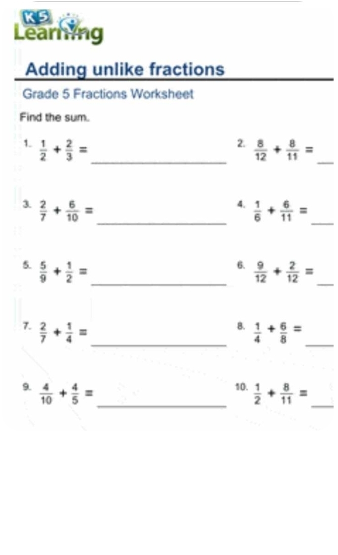 KS 
Learning 
Adding unlike fractions 
Grade 5 Fractions Worksheet 
Find the sum. 
2. 
1.  1/2 + 2/3 = _  8/12 + 8/11 = _ 
3.  2/7 + 6/10 = _ 
4.  1/6 + 6/11 =
_ 
5.  5/9 + 1/2 = _ 
6.  9/12 + 2/12 = _ 
8. 
7.  2/7 + 1/4 = _   1/4 + 6/8 = _ 
9.  4/10 + 4/5 = _ 
10.  1/2 + 8/11 = _