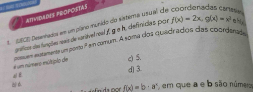 a é suas tecnBlogus
ATIVIDADES PROPOSTAS
s. (UECE) Desenhados em um plano munido do sistema usual de coordenadas cartesian ehix f(x)=2x, g(x)=x^2
gráficos das funções reais de variável real f, g e h, definidas por
é um número múltiplo de possuem exatamente um ponto P em comum. A soma dos quadrados das coordenada
c) 5.
a) 8. d) 3.
b) 6. , em que a e b são números
f(x)=b· a^x