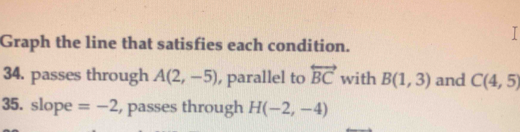 Graph the line that satisfies each condition. 
34. passes through A(2,-5) , parallel to overleftrightarrow BC with B(1,3) and C(4,5)
35. slope =-2 , passes through H(-2,-4)