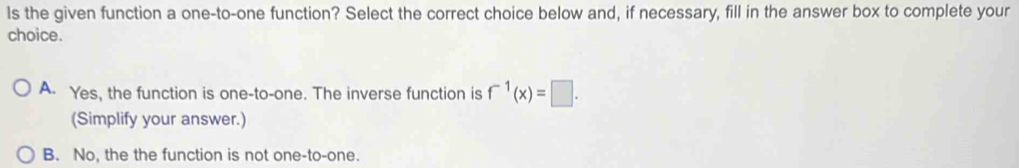 ls the given function a one-to-one function? Select the correct choice below and, if necessary, fill in the answer box to complete your
choice.
A. Yes, the function is one-to-one. The inverse function is f^(-1)(x)=□. 
(Simplify your answer.)
B. No, the the function is not one-to-one.