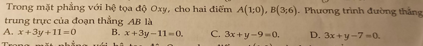 Trong mặt phẳng với hệ tọa độ Oxy, cho hai điểm A(1;0), B(3;6). Phương trình đường thắng
trung trực của đoạn thắng AB là
A. x+3y+11=0 B. x+3y-11=0. C. 3x+y-9=0. D. 3x+y-7=0.