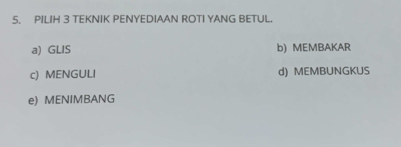 PILIH 3 TEKNIK PENYEDIAAN ROTI YANG BETUL.
a) GLIS b) MEMBAKAR
c) MENGULI d) MEMBUNGKUS
e) MENIMBANG