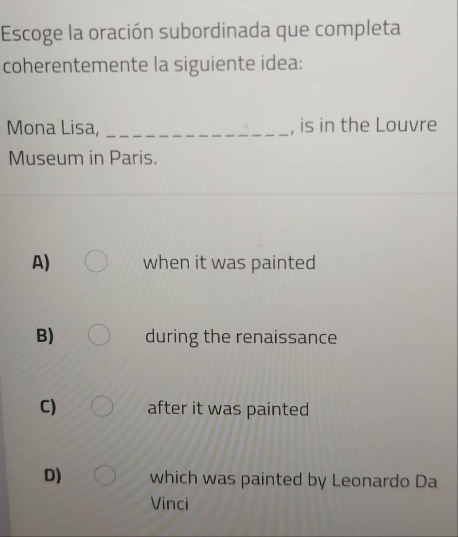 Escoge la oración subordinada que completa
coherentemente la siguiente idea:
Mona Lisa, _, is in the Louvre
Museum in Paris.
A) when it was painted
B) during the renaissance
C) after it was painted
D)
which was painted by Leonardo Da
Vinci