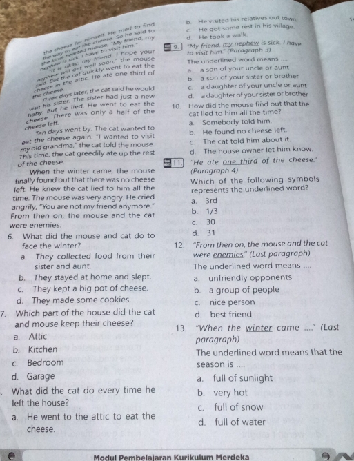 b. He visited his relatives out town 1
the cheese for himself. He tried to fing
he way to eat the cheese. So he said to c. He got some rest in his village
9. "My friend, my nephew is sick. I have
gor ily learred mouse. "My friend, my d. He took a walk
sephew is sick. I have to visit him."
a okay, my mend. I hope your to visit him." (Paragraph 3)
The underlined word means
nephew will get well soon," the mouse
a a son of your uncle or aunt
ad but the cat quickly went to eat the
b. a son of your sister or brother
the cheese cheese in the attic. He ate one third of
Three days later, the cat said he would c. a daughter of your uncle or aunt
vist his sister. The sister had just a new d. a daughter of your sister or brother
paby. But he lied. He went to eat the
cheese. There was only a half of the 10. How did the mouse find out that the
cat lied to him all the time?
cheese left
Ten days went by. The cat wanted to a. Somebody told him.
eat the cheese again. "I wanted to visit b. He found no cheese left.
my old grandma," the cat told the mouse. c. The cat told him about it.
This time, the cat greedily ate up the rest d. The house owner let him know.
of the cheese. 11.] "He ate one third of the cheese."
When the winter came, the mouse (Paragraph 4)
finally found out that there was no cheese
left. He knew the cat lied to him all the Which of the following symbols
time. The mouse was very angry. He cried represents the underlined word?
angrily, “You are not my friend anymore.” a. 3rd
From then on, the mouse and the cat b. 1/3
were enemies. c. 30
6. What did the mouse and cat do to d. 31
face the winter? 12. “From then on, the mouse and the cat
a. They collected food from their were enemies." (Last paragraph)
sister and aunt. The underlined word means ....
b. They stayed at home and slept a. unfriendly opponents
c. They kept a big pot of cheese. b. a group of people
d. They made some cookies. c. nice person
7. Which part of the house did the cat d best friend
and mouse keep their cheese? 13. “When the winter came ....” (Last
a. Attic paragraph)
b. Kitchen The underlined word means that the
c. Bedroom season is ....
d. Garage a. full of sunlight
. What did the cat do every time he b. very hot
left the house? c. full of snow
a. He went to the attic to eat the d. full of water
cheese.
e Modul Pembelaiaran Kurikulum Merdeka