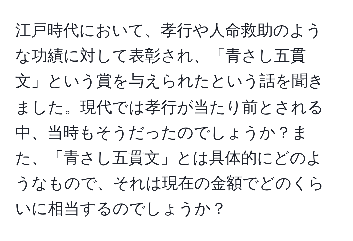 江戸時代において、孝行や人命救助のような功績に対して表彰され、「青さし五貫文」という賞を与えられたという話を聞きました。現代では孝行が当たり前とされる中、当時もそうだったのでしょうか？また、「青さし五貫文」とは具体的にどのようなもので、それは現在の金額でどのくらいに相当するのでしょうか？