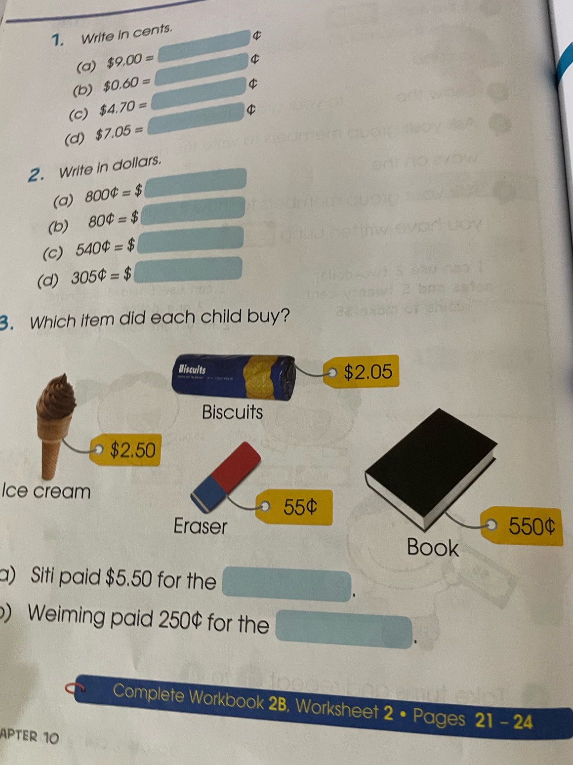 Write in cents.
$
(a) $9.00=
(b) $0.60=
(c) $4.70=
$
(d) $7.05=
2. Write in dollars. 
(a) 8004=$
(b) 804=$
(c) 5404=$
(d) 305Phi =$
3. Which item did each child buy? 
Ice cream 
a) Siti paid $5.50 for the 
) Weiming paid 250¢ for the 
Complete Workbook 2B, Worksheet 2 • Pages 21 - 24 
APTER 10