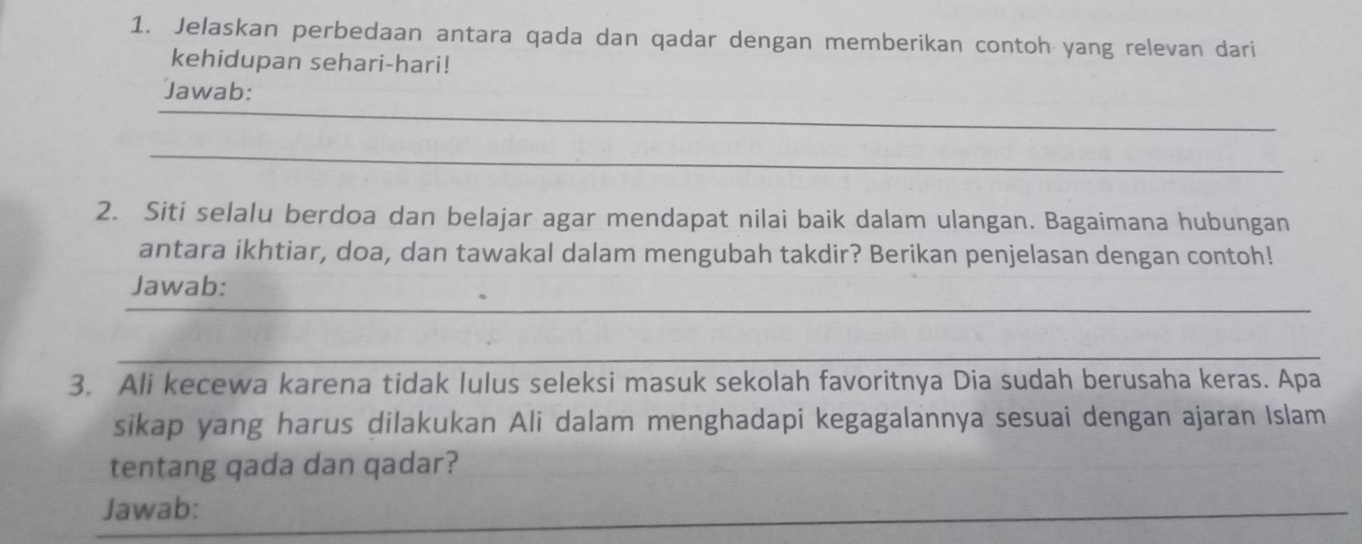 Jelaskan perbedaan antara qada dan qadar dengan memberikan contoh yang relevan dari 
kehidupan sehari-hari! 
_ 
Jawab: 
_ 
2. Siti selalu berdoa dan belajar agar mendapat nilai baik dalam ulangan. Bagaimana hubungan 
antara ikhtiar, doa, dan tawakal dalam mengubah takdir? Berikan penjelasan dengan contoh! 
_ 
Jawab: 
_ 
3. Ali kecewa karena tidak lulus seleksi masuk sekolah favoritnya Dia sudah berusaha keras. Apa 
sikap yang harus dilakukan Ali dalam menghadapi kegagalannya sesuai dengan ajaran Islam 
tentang qada dan qadar? 
Jawab: 
_