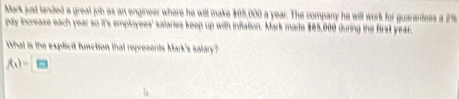 Mark just landed a great job as an engineer where he will make $65,000 a year. The company he will work for guarantees a 2%
pay increase each year so it's employees' salaries keep up with inflation. Mark made $65,000 during the first year. 
What is the explicit function that represents Mark's salary?
f(x)=[m]