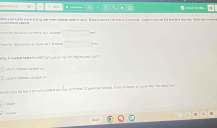 Question 2/5 O ilah stubbl 0
Mia and Liam were trying out new remote control cars. Mia's traveled 135 feet in 3 seconds. Liam's traveled 228 feet in 6 secends. Both car traveles a constant s o e r "
How far did Mia's car travel in 1 second ∴ △ ADC=∠ BOD leot
How far did Liam's car travel in 1 second! feet
Who traveled faster? (HINT: Whose car has the highest unit rate?)
Mias remote control ca
Liam's remote control car
Deven says he has a remote control car that can travel 12 yards per second. Is his car faster or slower than the other two
faster
do w 
Ce ak t