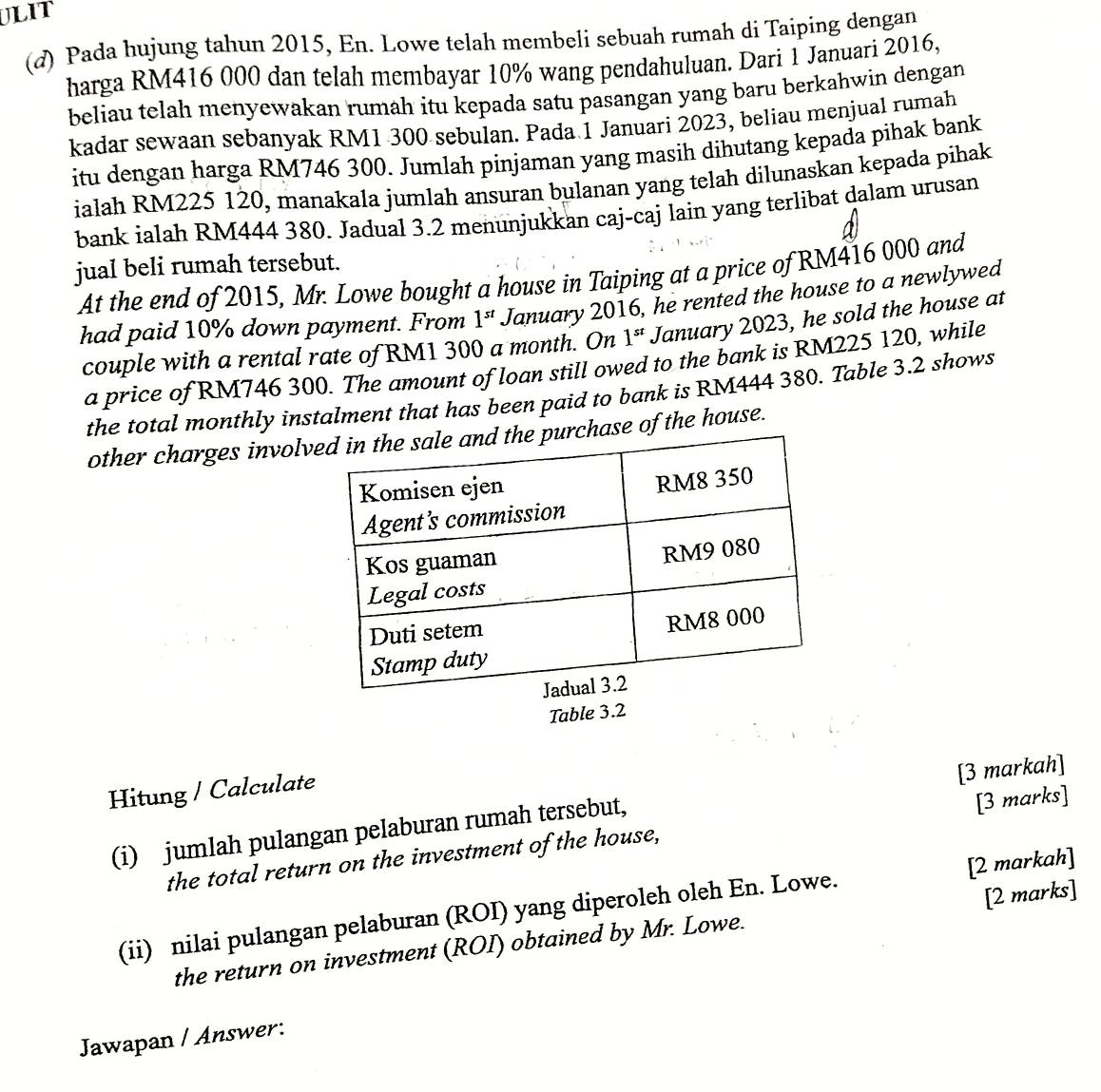 ULIT 
(d) Pada hujung tahun 2015, En. Lowe telah membeli sebuah rumah di Taiping dengan 
harga RM416 000 dan telah membayar 10% wang pendahuluan. Dari 1 Januari 2016, 
beliau telah menyewakan rumah itu kepada satu pasangan yang baru berkahwin dengan 
kadar sewaan sebanyak RM1 300 sebulan. Pada 1 Januari 2023, beliau menjual rumah 
itu dengan harga RM746 300. Jumlah pinjaman yang masih dihutang kepada pihak bank 
ialah RM225 120, manakala jumlah ansuran bulanan yang telah dilunaskan kepada pihak 
bank ialah RM444 380. Jadual 3.2 menunjukkan caj-caj lain yang terlibat dalam urusan 
jual beli rumah tersebut. 
At the end of 2015, Mr. Lowe bought a house in Taiping at a price of RM416 000 and 
had paid 10% down payment. From 1^(st) January 2016, he rented the house to a newlywed 
couple with a rental rate of RM1 300 a month. On 1^(st) January 2023, he sold the house at 
a price of RM746 300. The amount of loan still owed to the bank is RM225 120, while 
the total monthly instalment that has been paid to bank is RM444 380. Table 3.2 shows 
other charges involvchase of the house. 
Table 3.2
Hitung / Calculate 
(i) jumlah pulangan pelaburan rumah tersebut, [3 markah] 
the total return on the investment of the house, [3 marks] 
(ii) nilai pulangan pelaburan (ROI) yang diperoleh oleh En. Lowe. [2 markah] 
the return on investment (ROI) obtained by Mr. Lowe. [2 marks] 
Jawapan / Answer: