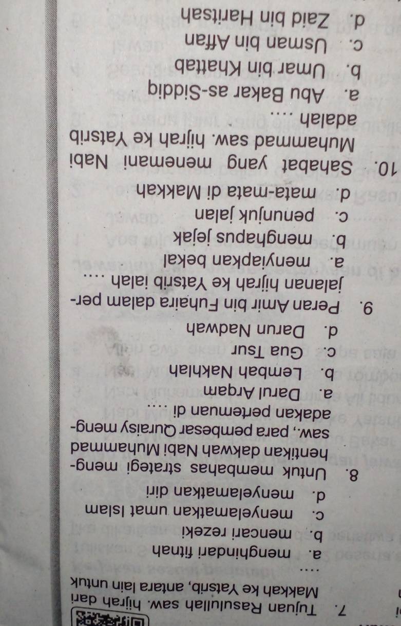 Tujuan Rasulullah saw. hijrah dari
Makkah ke Yatsrib, antara lain untuk
……
a. menghindari fitnah
b. mencari rezeki
c. menyelamatkan umat Islam
d. menyelamatkan diri
8. Untuk membahas strategi meng-
hentikan dakwah Nabi Muhammad
saw., para pembesar Quraisy meng-
adakan pertemuan di ....
a. Darul Arqam
b. Lembah Nakhlah
c. Gua Tsur
d. Darun Nadwah
9. Peran Amir bin Fuhaira dalam per-
jalanan hijrah ke Yatsrib ialah ..
a. menyiapkan bekal
b. menghapus jejak
c. penunjuk jalan
d. mata-mata di Makkah
10. Sahabat yang menemani Nabi
Muhammad saw. hijrah ke Yatsrib
adalah ....
a. Abu Bakar as-Siddiq
b. Umar bin Khattab
c. Usman bin Affan
d. Zaid bin Haritsah