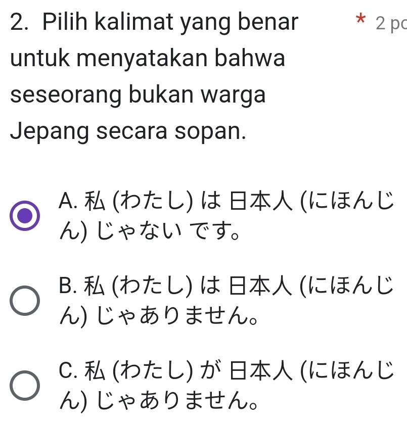 Pilih kalimat yang benar * 2 pc
untuk menyatakan bahwa
seseorang bukan warga
Jepang secara sopan.
A. (わた し) は (にほんじ
ん じゃない です。
B. (わた し) は (にほんじ
ん じゃありません。
C. (わた し) が (にほんじ
ん)じゃありません。