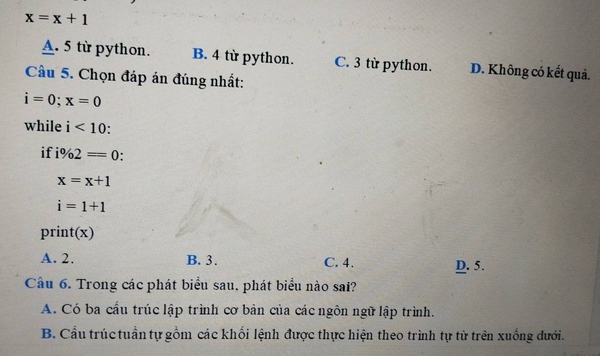 x=x+1
A. 5 từ python. B. 4 từ python. C. 3 từ python. D. Không có kết quả.
Câu 5. Chọn đáp án đúng nhất:
i=0; x=0
while i<10</tex>: 
if i% 2=0.
x=x+1
i=1+1
print(x)
A. 2. B. 3. C. 4.
D. 5.
Câu 6. Trong các phát biểu sau, phát biểu nào sai?
A. Có ba cầu trúc lập trình cơ bản của các ngôn ngữ lập trình.
B. Cấu trúc tuần tự gồm các khối lệnh được thực hiện theo trình tự từ trên xuống dưới.