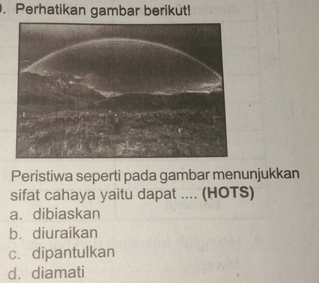 Perhatikan gambar berikut!
Peristiwa seperti pada gambar menunjukkan
sifat cahaya yaitu dapat .... (HOTS)
a.dibiaskan
b. diuraikan
c. dipantulkan
d. diamati