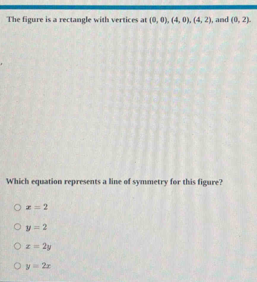 The figure is a rectangle with vertices at (0,0), (4,0), (4,2) , and (0,2). 
Which equation represents a line of symmetry for this figure?
x=2
y=2
x=2y
y=2x