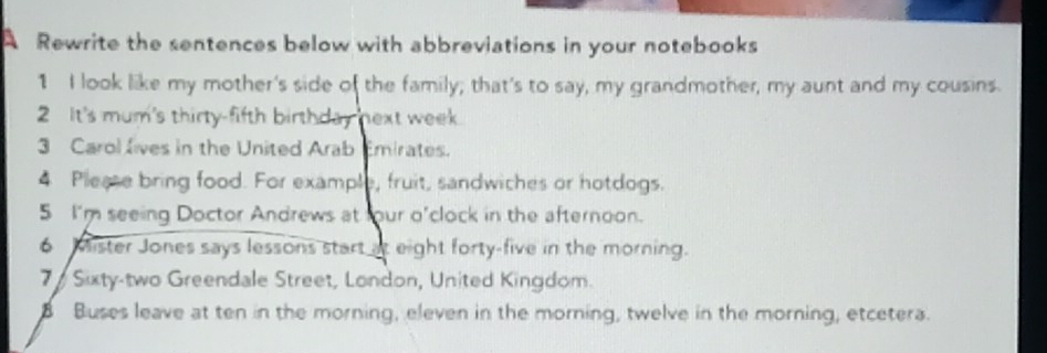 A Rewrite the sentences below with abbreviations in your notebooks 
1 I look like my mother's side of the family; that's to say, my grandmother, my aunt and my cousins. 
2 It's mum's thirty-fifth birthday next week. 
3 Carol lives in the United Arab Emirates. 
4 Please bring food. For example, fruit, sandwiches or hotdogs. 
5 I'm seeing Doctor Andrews at four o'clock in the afternoon. 
6 Mister Jones says lessons start at eight forty-five in the morning. 
7 Sixty-two Greendale Street, London, United Kingdom. 
Buses leave at ten in the morning, eleven in the morning, twelve in the morning, etcetera.