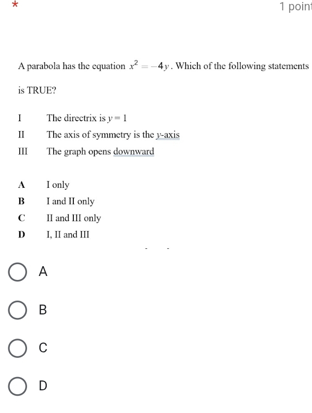 A parabola has the equation x^2=-4y. Which of the following statements
is TRUE?
I The directrix is y=1
I The axis of symmetry is the y-axis
III The graph opens downward
A I only
B I and II only
C II and III only
D I, II and III
A
B
C
D