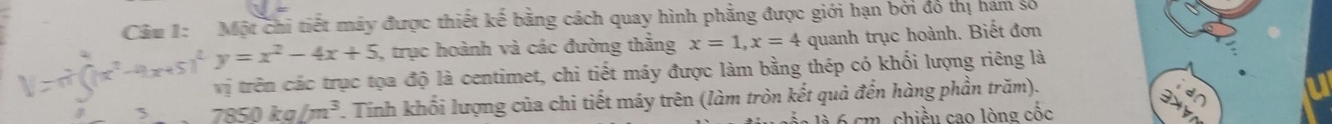 Cảm 1: Một chi tiết máy được thiết kế bằng cách quay hình phẳng được giới hạn bởi đó thị hám số
-4x+5)^2y=x^2-4x+5 , trục hoành và các đường thắng x=1, x=4 quanh trục hoành. Biết đơn
vị trên các trục tọa độ là centimet, chi tiết máy được làm bằng thép có khối lượng riêng là
5 7850kg/m^3 Tính khối lượng của chi tiết máy trên (làm tròn kết quả đến hàng phần trăm).
m. chiều cao lòng cốc