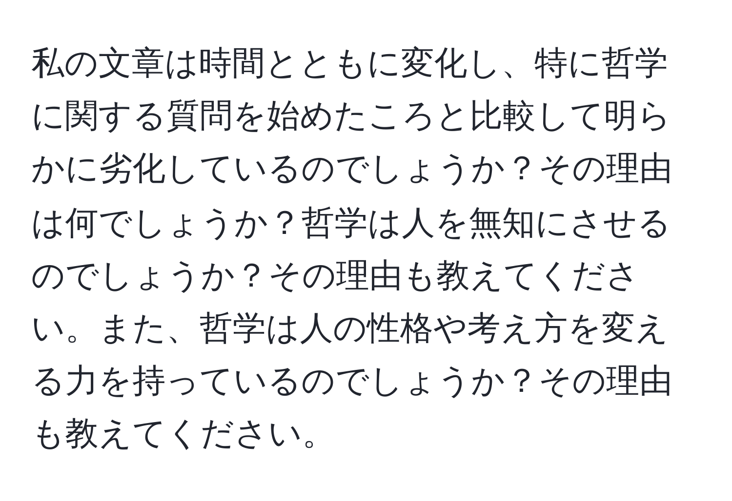 私の文章は時間とともに変化し、特に哲学に関する質問を始めたころと比較して明らかに劣化しているのでしょうか？その理由は何でしょうか？哲学は人を無知にさせるのでしょうか？その理由も教えてください。また、哲学は人の性格や考え方を変える力を持っているのでしょうか？その理由も教えてください。