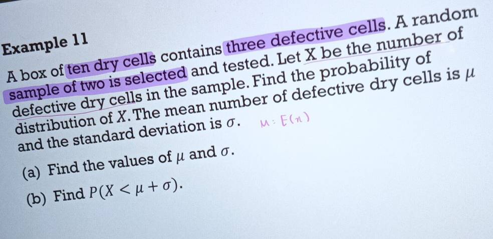 Example 1 1 
A box of ten dry cells contains three defective cells. A random 
sample of two is selected and tested. Let X be the number of 
defective dry cells in the sample. Find the probability of 
distribution of X. The mean number of defective dry cells is μ
and the standard deviation is σ. 
(a) Find the values of μ and σ. 
(b) Find P(X .