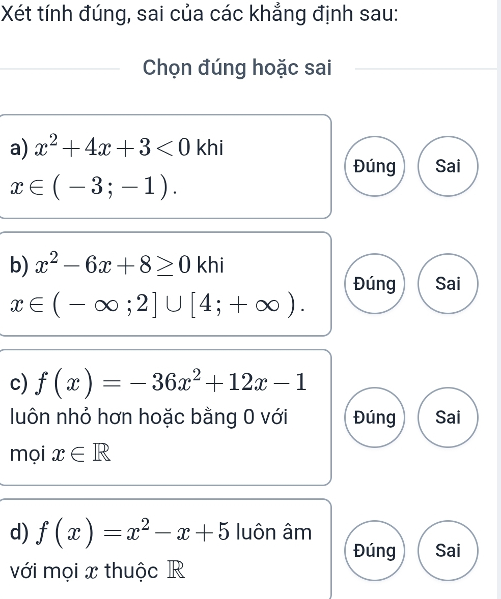 Xét tính đúng, sai của các khẳng định sau: 
Chọn đúng hoặc sai 
a) x^2+4x+3<0</tex> khi 
Đúng Sai
x∈ (-3;-1). 
b) x^2-6x+8≥ 0khi
Đúng Sai
x∈ (-∈fty ;2]∪ [4;+∈fty ). 
c) f(x)=-36x^2+12x-1
luôn nhỏ hơn hoặc bằng 0 với Đúng Sai 
mọi x∈ R
d) f(x)=x^2-x+5 luôn âm
Đúng Sai 
với mọi x thuộc R