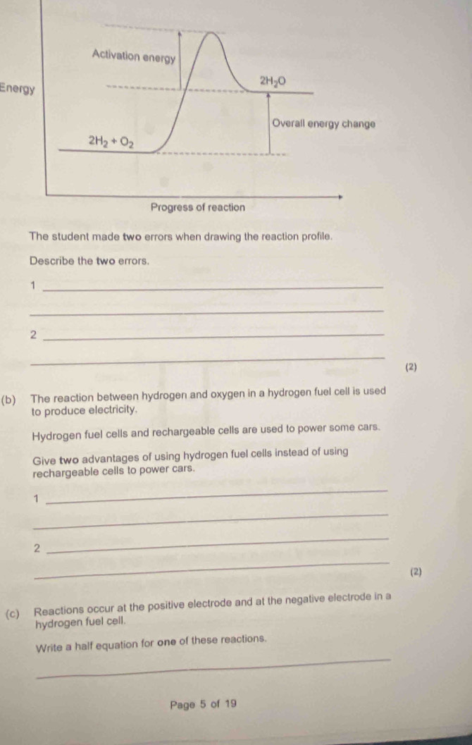 Activation energy 
Energy
2H_2O
Overall energy change
2H_2+O_2
Progress of reaction 
The student made two errors when drawing the reaction profile. 
Describe the two errors. 
_1 
_ 
2 
_ 
_ 
(2) 
(b) The reaction between hydrogen and oxygen in a hydrogen fuel cell is used 
to produce electricity. 
Hydrogen fuel cells and rechargeable cells are used to power some cars. 
Give two advantages of using hydrogen fuel cells instead of using 
rechargeable cells to power cars. 
1 
_ 
_ 
2 
_ 
_ 
(2) 
(c) Reactions occur at the positive electrode and at the negative electrode in a 
hydrogen fuel cell. 
_ 
Write a half equation for one of these reactions. 
Page 5 of 19