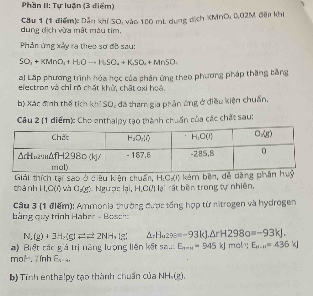 Phần II: Tự luận (3 điểm)
Câu 1 (1 điểm): Dẫn khí SO_2 vào 100 mL dung dịch KMnO₄ 0,02M đến khi
dung dịch vừa mất màu tím.
Phản ứng xảy ra theo sơ đồ sau:
SO_2+KMnO_4+H_2Oto H_2SO_4+K_2SO_4+MnSO_4
a) Lập phương trình hóa học của phản ứng theo phương pháp thăng bằng
electron và chỉ rõ chất khử, chất oxi hoá.
b) Xác định thể tích khí SO_2 đã tham gia phản ứng ở điều kiện chuẩn.
Câu 2 (1 điểm): Cho enthalpy tạo thành chuẩn của các chất sau:
Giải thích tại sao ở điều kiện chuẩn, H_2O_2(l) kém bền, dễ d
thành H_2O(l) và O_2(g). Ngược lại, H_2O(l) lại rất bền trong tự nhiên.
Câu 3 (1 điểm): Ammonia thường được tổng hợp từ nitrogen và hydrogen
bằng quy trình Haber - Bosch:
N_2(g)+3H_2(g)leftharpoons Longleftrightarrow 2NH_3(g) △ _rH_0298=-93kJ.△ rH2980=-93kJ.
a) Biết các giá trị năng lượng liên kết sau: E_Nequiv N=945kJmol^(-1);E_H-H=436kJ
mol^(-1). Tính E_N-H.
b) Tính enthalpy tạo thành chuẩn của NH_3(g).