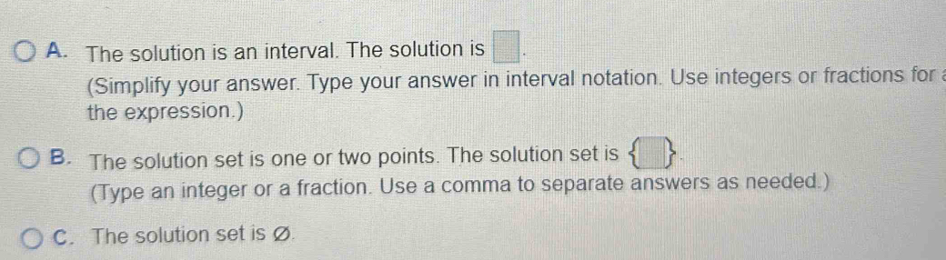 The solution is an interval. The solution is □. 
(Simplify your answer. Type your answer in interval notation. Use integers or fractions for 
the expression.) 
B. The solution set is one or two points. The solution set is 
(Type an integer or a fraction. Use a comma to separate answers as needed.) 
C. The solution set is ø