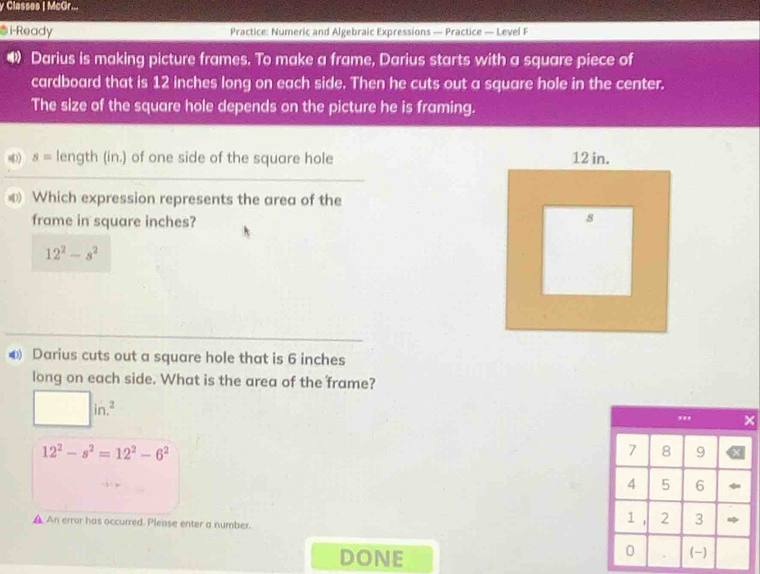 Classes | McGr...
*i-Ready Practice: Numeric and Algebraic Expressions — Practice — Leyel F
D Darius is making picture frames. To make a frame, Darius starts with a square piece of
cardboard that is 12 inches long on each side. Then he cuts out a square hole in the center.
The size of the square hole depends on the picture he is framing.
4 s= length (in.) of one side of the square hole 
Which expression represents the area of the
frame in square inches?
12^2-s^2
4 Darius cuts out a square hole that is 6 inches
long on each side. What is the area of the frame?
□ in.^2
12^2-s^2=12^2-6^2
▲ An error has occurred. Please enter a number.
DONE