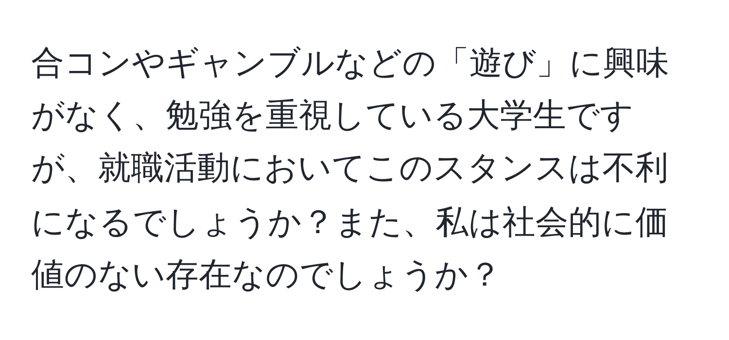 合コンやギャンブルなどの「遊び」に興味がなく、勉強を重視している大学生ですが、就職活動においてこのスタンスは不利になるでしょうか？また、私は社会的に価値のない存在なのでしょうか？