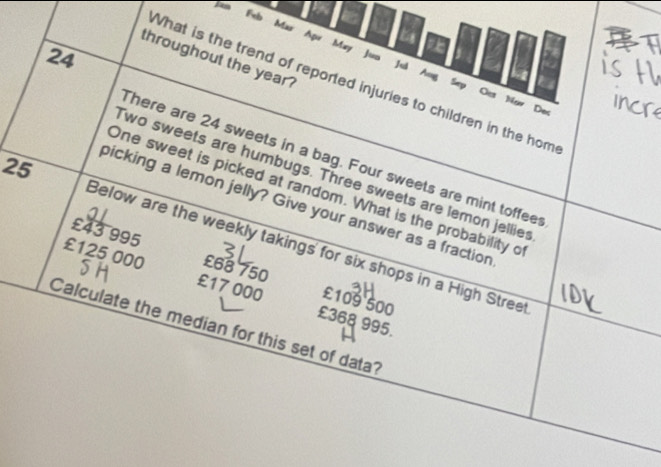 Feb Mar Apr May Juo 
24 
throughout the year ? 
Jui 
Ane 
What is the trend of reported injuries to children in the hom 
Sep Oet Now Dos 
There are 24 sweets in a bag. Four sweets are mint toffeer 
Two sweets are humbugs. Three sweets are lemon jellie 
One sweet is picked at random. What is the probability o 
bicking a lemon jelly? Give your answer as a fraction 
25 Below are the weekly takings for six shops in a High Stree
£43 995 £68 750
£125 000 £17 000 £368 995
£109 500
Calculate the median for this set of data?