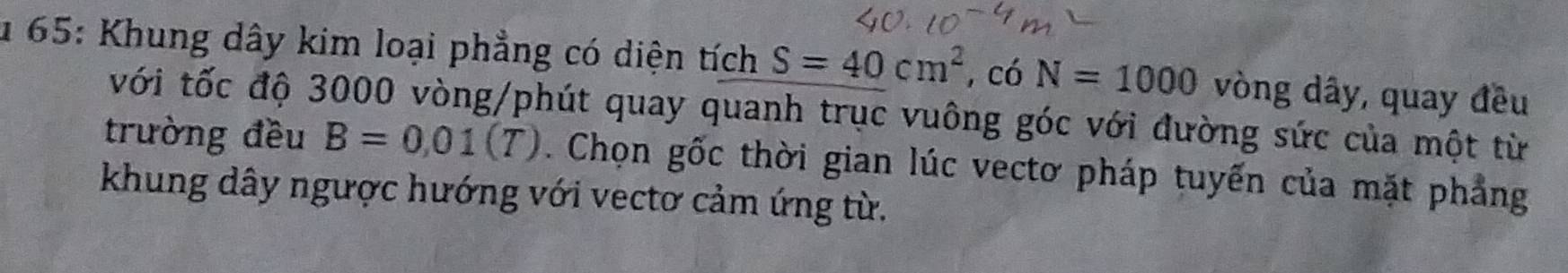 65: Khung dây kim loại phẳng có diện tích S=40cm^2 , có N=1000 vòng dây, quay đều 
với tốc độ 3000 vòng /phút quay quanh trục vuông góc với đường sức của một từ 
trường đều B=0,01(T). Chọn gốc thời gian lúc vectơ pháp tuyến của mặt phẳng 
khung dây ngược hướng với vectơ cảm ứng từ.