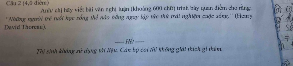 (4,0 điểm) 
Anh/ chị hãy viết bài văn nghị luận (khoảng 600 chữ) trình bày quan điểm cho rằng: 
'Những người trẻ tuổi học sống thế nào bằng ngay lập tức thử trải nghiệm cuộc sống.” (Henry 
David Thoreau). 
_Hết_ 
Thí sinh không sử dụng tài liệu. Cán bộ coi thi không giải thích gì thêm.