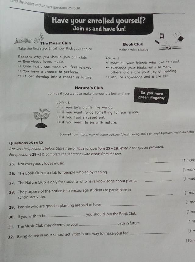 head the leaflet and answer questions 25 to 30. 
Have your enrolled yourself? 
Join us and have fun! 
The Music Club Book Club 
Take the first step. Enrol now. Pick your choice. Make a wise choice 
Reasons why you should join our club: You will 
→ Everybody loves music. 
* Only music can make you feel relaxed. → meet all your friends who love to read. 
exchange your books with so many 
→ You have a chance to perform. others and share your joy of reading. 
* It can develop into a career in future acquire knowledge and a life skill 
Nature’s Club 
Join us if you want to make the world a better place Do you have 
green fingers? 
Join us: 
→ if you love plants like we do. 
if you want to do something for our school. 
if you feel stressed out. 
if you want to be with nature. 
Sourced from https://www.whataportrait.com/blog/drawing-and-painting-24-proven-health-benefts 
Questions 25 to 32 
Answer the questions below. State True or False for questions 25 - 28. Write in the spaces provided. 
For questions 29-32, complete the sentences with words from the text. 
25. Not everybody loves music. _[1 mark 
26. The Book Club is a club for people who enjoy reading. _[1 mark 
27. The Nature Club is only for students who have knowledge about plants. _[1 marl 
_ 
28. The purpose of the notice is to encourage students to participate in [1 ma 
school activities. 
[1 mc 
29. People who are good at planting are said to have_ 
30. If you wish to be_ you should join the Book Club. 
[1 m 
31. The Music Club may determine your_ path in future. 
[1 m 
32. Being active in your school activities is one way to make your feel_ 
[1 π 
[10π