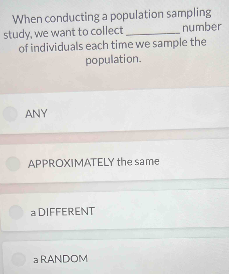 When conducting a population sampling
study, we want to collect _number
of individuals each time we sample the
population.
ANY
APPROXIMATELY the same
a DIFFERENT
a RANDOM