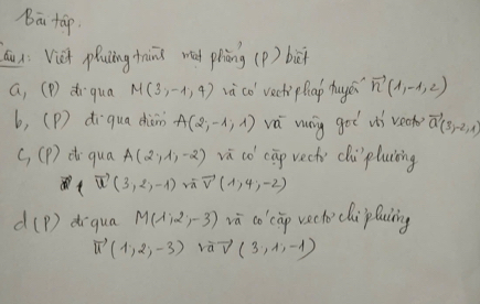 bā tāp. 
Qu x: Viei plucing tnni mad piòng (P) biā 
a, (P) dr qua M(3,-1,4) và co' vect phap huye vector n(1,-1,2)
b, (P) di qua dhiòm A(2,-1,1) vá mang got ii veck vector a(3,-2,1)
C_1(P) d qua A(2,1,-2) va co cāp vech) clù pluiing
vector u(3,2,-1)vvector u(1,4,-2)
d(p) diqua M(1,2,-3) vā co cip vecho clipluing
vector u(1,2,-3) vàV (3,1,-1)