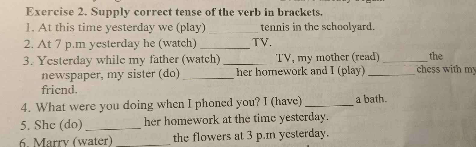 Supply correct tense of the verb in brackets. 
1. At this time yesterday we (play) _tennis in the schoolyard. 
2. At 7 p.m yesterday he (watch) _TV. 
3. Yesterday while my father (watch) _TV, my mother (read)_ 
the 
newspaper, my sister (do) _her homework and I (play)_ 
chess with my 
friend. 
4. What were you doing when I phoned you? I (have) _a bath. 
5. She (do) _her homework at the time yesterday. 
6. Marry (water) _the flowers at 3 p.m yesterday.