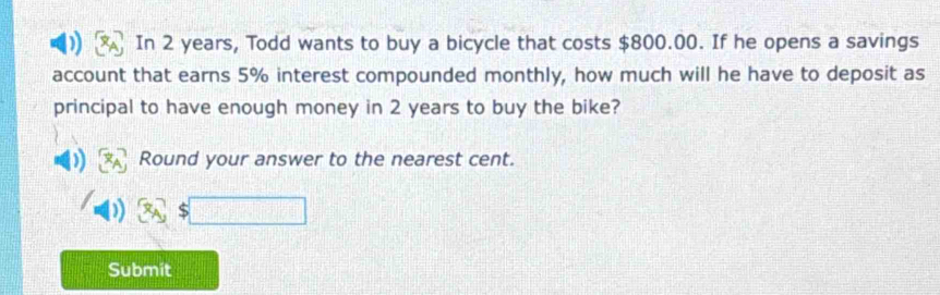 In 2 years, Todd wants to buy a bicycle that costs $800.00. If he opens a savings 
account that earns 5% interest compounded monthly, how much will he have to deposit as 
principal to have enough money in 2 years to buy the bike? 
Round your answer to the nearest cent. 
Submit