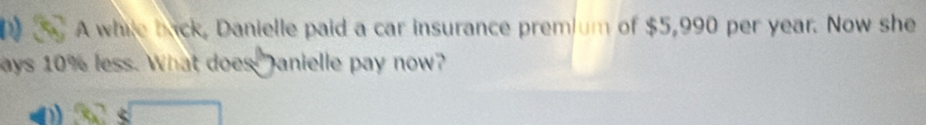 A while back, Danielle paid a car insurance premium of $5,990 per year. Now she 
ays 10% less. What does Janielle pay now?